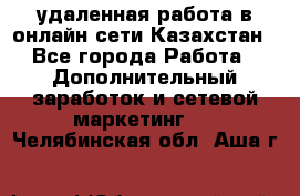 удаленная работа в онлайн сети Казахстан - Все города Работа » Дополнительный заработок и сетевой маркетинг   . Челябинская обл.,Аша г.